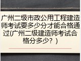 广州二级市政公用工程建造师考试要多少分才能合格通过(广州二级建造师考试合格分多少？)