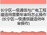 长宁区一级通信与广电工程建造师需要年审吗怎么操作(长宁区一级通信建造师年审操作)
