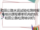 和田公路水运试验检测师报考培训课程哪家机构的好(和田公路检测培训好)