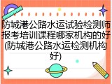 防城港公路水运试验检测师报考培训课程哪家机构的好(防城港公路水运检测机构好)