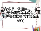巴音郭楞一级通信与广电工程建造师需要年审吗怎么操作(巴音郭楞通信工程年审操作)