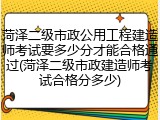 菏泽二级市政公用工程建造师考试要多少分才能合格通过(菏泽二级市政建造师考试合格分多少)