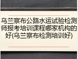乌兰察布公路水运试验检测师报考培训课程哪家机构的好(乌兰察布检测培训好)