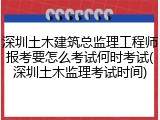 深圳土木建筑总监理工程师报考要怎么考试何时考试(深圳土木监理考试时间)