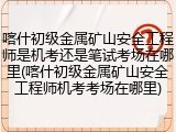 喀什初级金属矿山安全工程师是机考还是笔试考场在哪里(喀什初级金属矿山安全工程师机考考场在哪里)