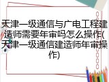 天津一级通信与广电工程建造师需要年审吗怎么操作(天津一级通信建造师年审操作)