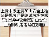 上饶中级金属矿山安全工程师是机考还是笔试考场在哪里(上饶中级金属矿山安全工程师机考考场在哪里)