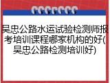 吴忠公路水运试验检测师报考培训课程哪家机构的好(吴忠公路检测培训好)