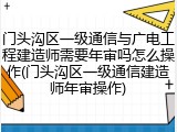 门头沟区一级通信与广电工程建造师需要年审吗怎么操作(门头沟区一级通信建造师年审操作)