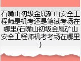 石嘴山初级金属矿山安全工程师是机考还是笔试考场在哪里(石嘴山初级金属矿山安全工程师机考考场在哪里)