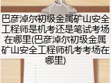 巴彦淖尔初级金属矿山安全工程师是机考还是笔试考场在哪里(巴彦淖尔初级金属矿山安全工程师机考考场在哪里)