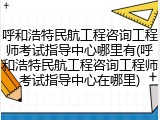 呼和浩特民航工程咨询工程师考试指导中心哪里有(呼和浩特民航工程咨询工程师考试指导中心在哪里)