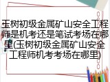 玉树初级金属矿山安全工程师是机考还是笔试考场在哪里(玉树初级金属矿山安全工程师机考考场在哪里)