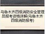 乌鲁木齐四级消防安全管理员报考资格详解(乌鲁木齐四级消防报考)