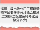 福州二级市政公用工程建造师考试要多少分才能合格通过(福州二级建造师考试合格分多少)