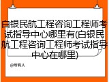 白银民航工程咨询工程师考试指导中心哪里有(白银民航工程咨询工程师考试指导中心在哪里)