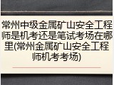 常州中级金属矿山安全工程师是机考还是笔试考场在哪里(常州金属矿山安全工程师机考考场)