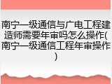 南宁一级通信与广电工程建造师需要年审吗怎么操作(南宁一级通信工程年审操作)