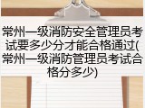 常州一级消防安全管理员考试要多少分才能合格通过(常州一级消防管理员考试合格分多少)