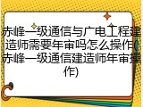 赤峰一级通信与广电工程建造师需要年审吗怎么操作(赤峰一级通信建造师年审操作)