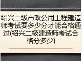 绍兴二级市政公用工程建造师考试要多少分才能合格通过(绍兴二级建造师考试合格分多少)