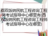 西双版纳民航工程咨询工程师考试指导中心哪里有(西双版纳民航工程咨询工程师考试指导中心在哪里)