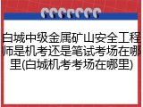 白城中级金属矿山安全工程师是机考还是笔试考场在哪里(白城机考考场在哪里)