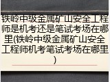 铁岭中级金属矿山安全工程师是机考还是笔试考场在哪里(铁岭中级金属矿山安全工程师机考笔试考场在哪里)