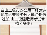 白山二级市政公用工程建造师考试要多少分才能合格通过(白山二级建造师考试合格分多少)