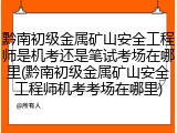 黔南初级金属矿山安全工程师是机考还是笔试考场在哪里(黔南初级金属矿山安全工程师机考考场在哪里)