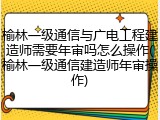 榆林一级通信与广电工程建造师需要年审吗怎么操作(榆林一级通信建造师年审操作)