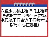 六盘水民航工程咨询工程师考试指导中心哪里有(六盘水民航工程咨询工程师考试指导中心在哪里)