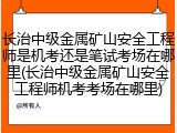 长治中级金属矿山安全工程师是机考还是笔试考场在哪里(长治中级金属矿山安全工程师机考考场在哪里)