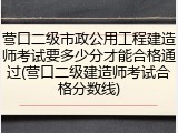 营口二级市政公用工程建造师考试要多少分才能合格通过(营口二级建造师考试合格分数线)
