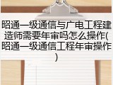 昭通一级通信与广电工程建造师需要年审吗怎么操作(昭通一级通信工程年审操作)