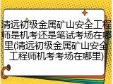 清远初级金属矿山安全工程师是机考还是笔试考场在哪里(清远初级金属矿山安全工程师机考考场在哪里)