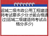 运城二级市政公用工程建造师考试要多少分才能合格通过(运城二级建造师考试合格分多少)