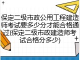 保定二级市政公用工程建造师考试要多少分才能合格通过(保定二级市政建造师考试合格分多少)