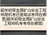 韶关初级金属矿山安全工程师是机考还是笔试考场在哪里(韶关初级金属矿山安全工程师机考考场在哪里)
