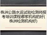 株洲公路水运试验检测师报考培训课程哪家机构的好(株洲检测机构好)