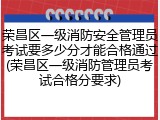 荣昌区一级消防安全管理员考试要多少分才能合格通过(荣昌区一级消防管理员考试合格分要求)