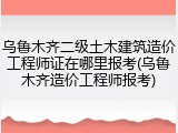 乌鲁木齐二级土木建筑造价工程师证在哪里报考(乌鲁木齐造价工程师报考)
