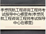 孝感民航工程咨询工程师考试指导中心哪里有(孝感民航工程咨询工程师考试指导中心在哪里)