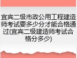 宜宾二级市政公用工程建造师考试要多少分才能合格通过(宜宾二级建造师考试合格分多少)