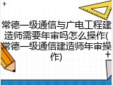 常德一级通信与广电工程建造师需要年审吗怎么操作(常德一级通信建造师年审操作)