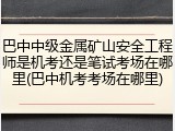 巴中中级金属矿山安全工程师是机考还是笔试考场在哪里(巴中机考考场在哪里)