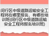 闵行区中级道路运输安全工程师在哪里报名，有哪些培训班(闵行区中级道路运输安全工程师报名培训班)