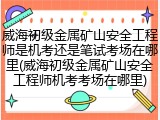 威海初级金属矿山安全工程师是机考还是笔试考场在哪里(威海初级金属矿山安全工程师机考考场在哪里)