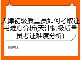 天津初级质量员如何考取证书难度分析(天津初级质量员考证难度分析)