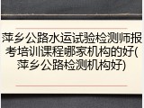 萍乡公路水运试验检测师报考培训课程哪家机构的好(萍乡公路检测机构好)